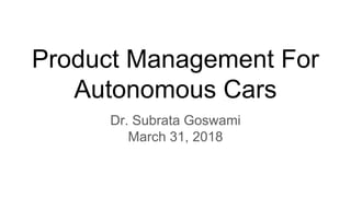 Product Management For
Autonomous Cars
Dr. Subrata Goswami
March 31, 2018
 