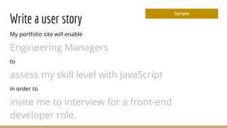 Write a user story
My portfolio site will enable
Engineering Managers
to
assess my skill level with JavaScript
in order to
invite me to interview for a front-end
developer role.
Sample
 