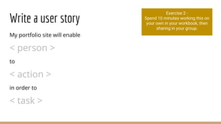 Write a user story
My portfolio site will enable
< person >
to
< action >
in order to
< task >
Exercise 2 -
Spend 10 minutes working this on
your own in your workbook, then
sharing in your group.
 