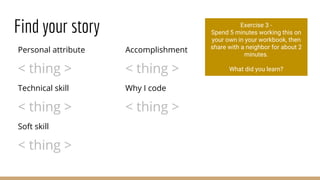 Find your story
Personal attribute
< thing >
Technical skill
< thing >
Soft skill
< thing >
Accomplishment
< thing >
Why I code
< thing >
Exercise 3 -
Spend 5 minutes working this on
your own in your workbook, then
share with a neighbor for about 2
minutes.
What did you learn?
 