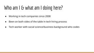 Who am I & what am I doing here?
● Working in tech companies since 2008
● Been on both sides of the table in tech hiring process
● Tech worker with social science/business background who codes
 
