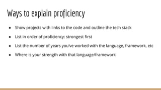 Ways to explain proficiency
● Show projects with links to the code and outline the tech stack
● List in order of proficiency: strongest first
● List the number of years you’ve worked with the language, framework, etc
● Where is your strength with that language/framework
 