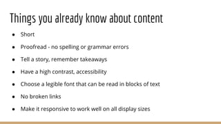 Things you already know about content
● Short
● Proofread - no spelling or grammar errors
● Tell a story, remember takeaways
● Have a high contrast, accessibility
● Choose a legible font that can be read in blocks of text
● No broken links
● Make it responsive to work well on all display sizes
 