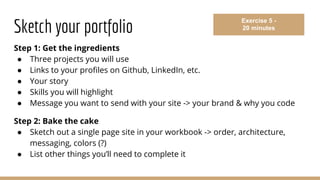 Sketch your portfolio
Step 1: Get the ingredients
● Three projects you will use
● Links to your profiles on Github, LinkedIn, etc.
● Your story
● Skills you will highlight
● Message you want to send with your site -> your brand & why you code
Step 2: Bake the cake
● Sketch out a single page site in your workbook -> order, architecture,
messaging, colors (?)
● List other things you’ll need to complete it
Exercise 5 -
20 minutes
 