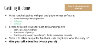 Getting it done
● Make rough sketches with pen and paper or use software:
○ PowerPoint/Keynote/Google Slides
○ Balsamiq
○ InVision
● Create separate issues for each task and organize
○ Each a clearly defined task
○ Put in order of priority
○ Practice using kanban “swim lanes” -- To Do, In progress, complete
● Show it to other people for feedback -- do they know what the story is?
● Give yourself a deadline (what’s yours?)
Take 5 minutes for this
exercise
 