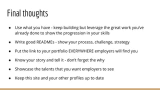 Final thoughts
● Use what you have - keep building but leverage the great work you’ve
already done to show the progression in your skills
● Write good READMEs - show your process, challenge, strategy
● Put the link to your portfolio EVERYWHERE employers will find you
● Know your story and tell it - don’t forget the why
● Showcase the talents that you want employers to see
● Keep this site and your other profiles up to date
 