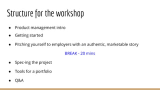 Structure for the workshop
● Product management intro
● Getting started
● Pitching yourself to employers with an authentic, marketable story
BREAK - 20 mins
● Spec-ing the project
● Tools for a portfolio
● Q&A
 