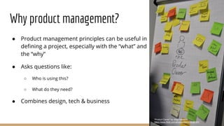 Why product management?
“Product Owner” by diogo.rendeiro,
https://www.flickr.com/photos/26649542@N07/
● Product management principles can be useful in
defining a project, especially with the “what” and
the “why”
● Asks questions like:
○ Who is using this?
○ What do they need?
● Combines design, tech & business
 