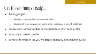 Get these things ready….
● Coding projects
○ 3+ projects (any size, live sites/runnable code)
○ Coursework is ok, put your own stamp on it, explain your process & challenges
● Source code samples online in your Github or other repo profile
● Up-to-date LinkedIn profile
● Sense of the type of job you will target: company size, industry & role
5 minutes
 