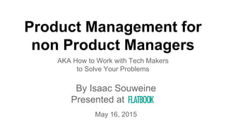 Product Management for
non Product Managers
AKA How to Work with Tech Makers
to Solve Your Problems
By Isaac Souweine
Presented at a
May 16, 2015
 