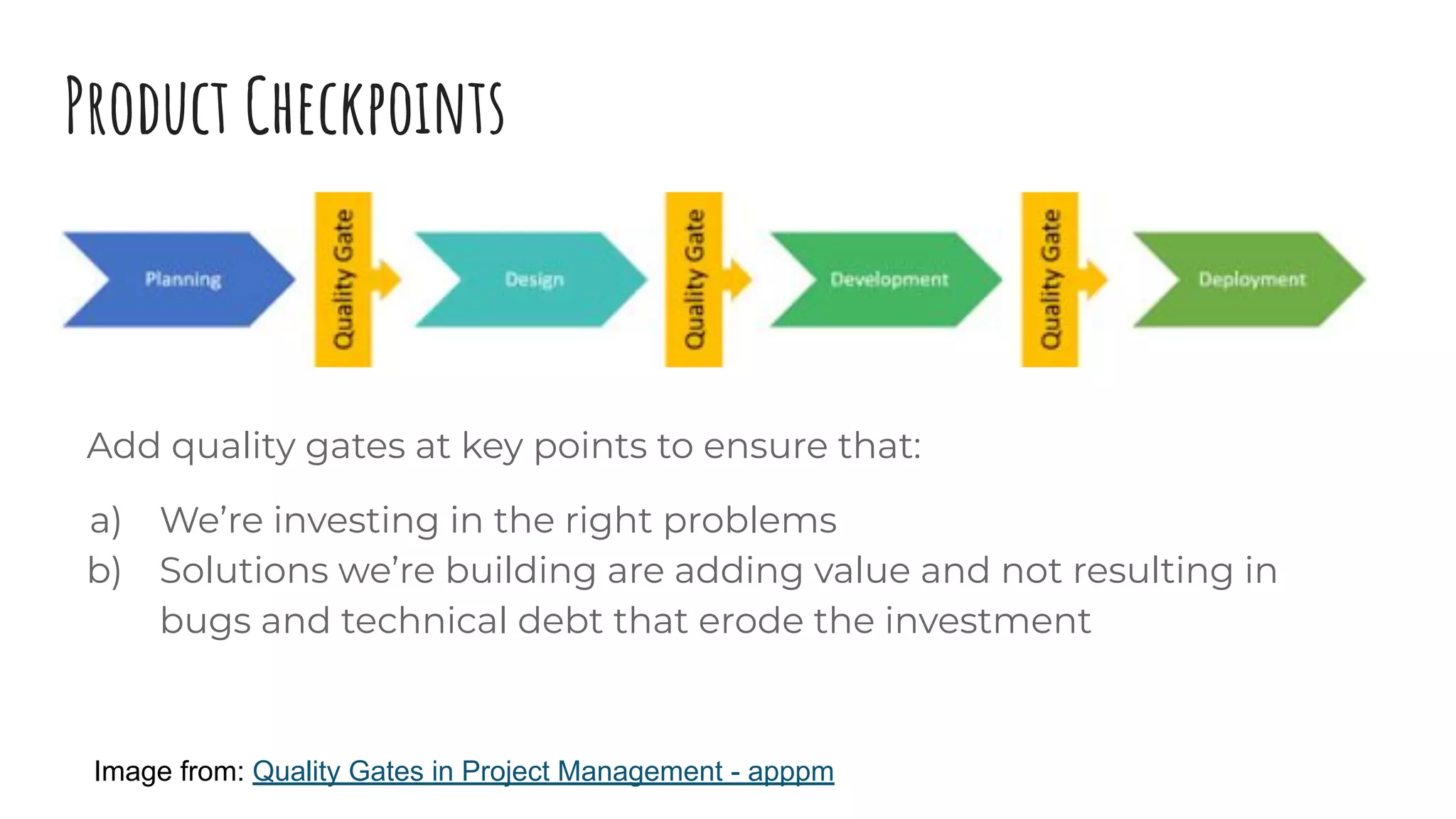 Product Checkpoints
Add quality gates at key points to ensure that:
a) We’re investing in the right problems
b) Solutions we’re building are adding value and not resulting in
bugs and technical debt that erode the investment
Image from: Quality Gates in Project Management - apppm
 