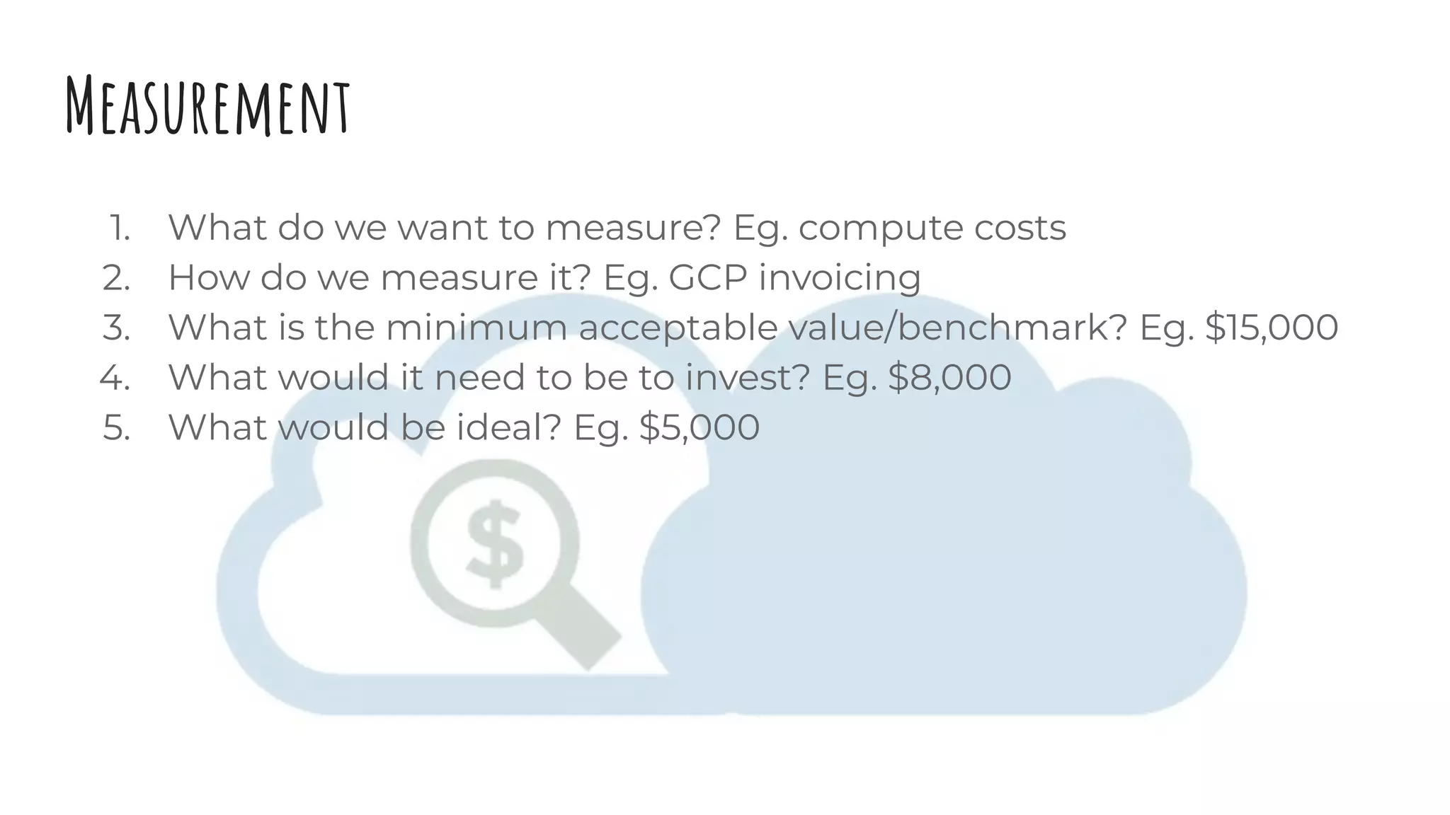 Measurement
1. What do we want to measure? Eg. compute costs
2. How do we measure it? Eg. GCP invoicing
3. What is the minimum acceptable value/benchmark? Eg. $15,000
4. What would it need to be to invest? Eg. $8,000
5. What would be ideal? Eg. $5,000
 
