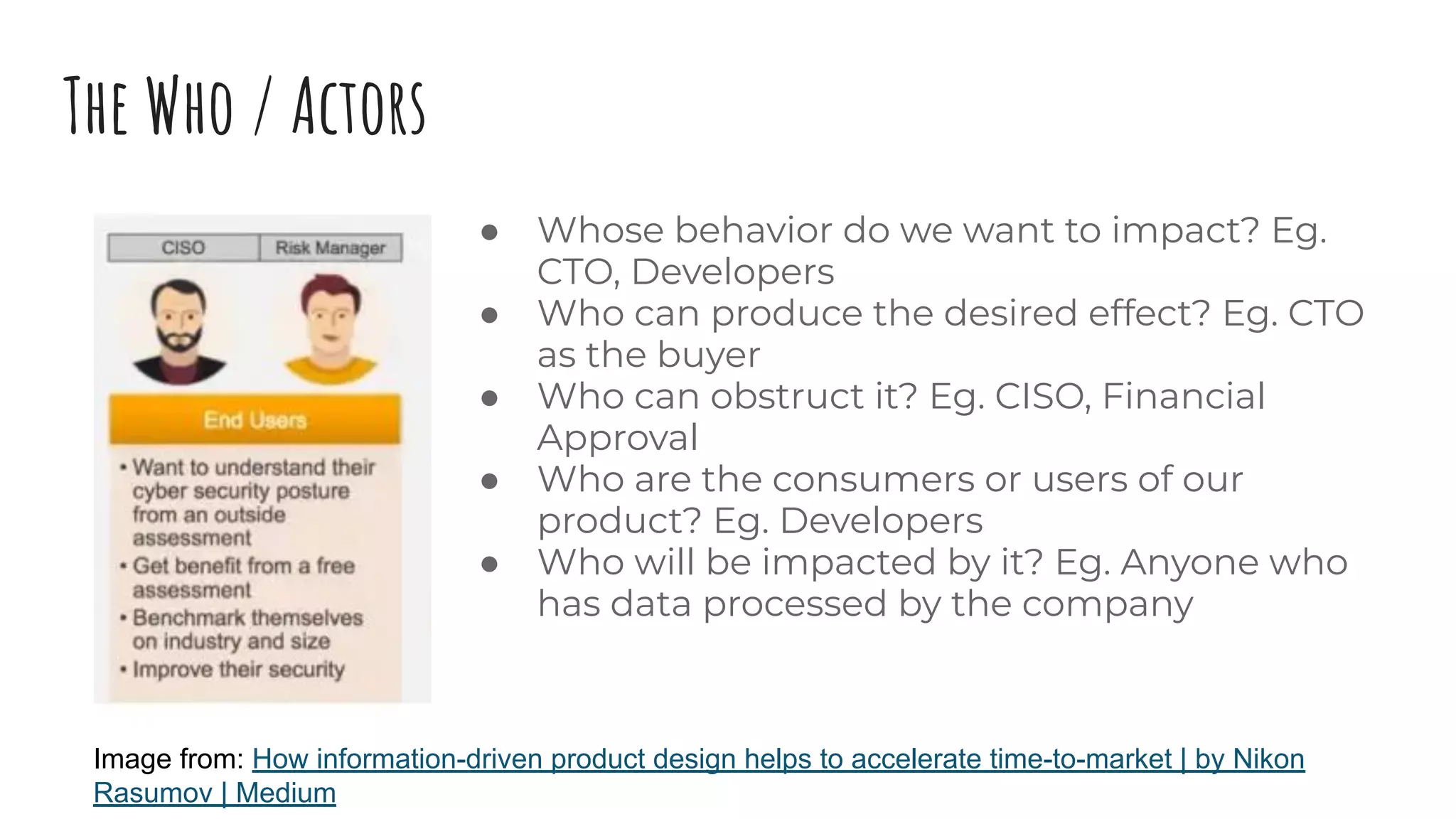 The Who / Actors
● Whose behavior do we want to impact? Eg.
CTO, Developers
● Who can produce the desired effect? Eg. CTO
as the buyer
● Who can obstruct it? Eg. CISO, Financial
Approval
● Who are the consumers or users of our
product? Eg. Developers
● Who will be impacted by it? Eg. Anyone who
has data processed by the company
Image from: How information-driven product design helps to accelerate time-to-market | by Nikon
Rasumov | Medium
 