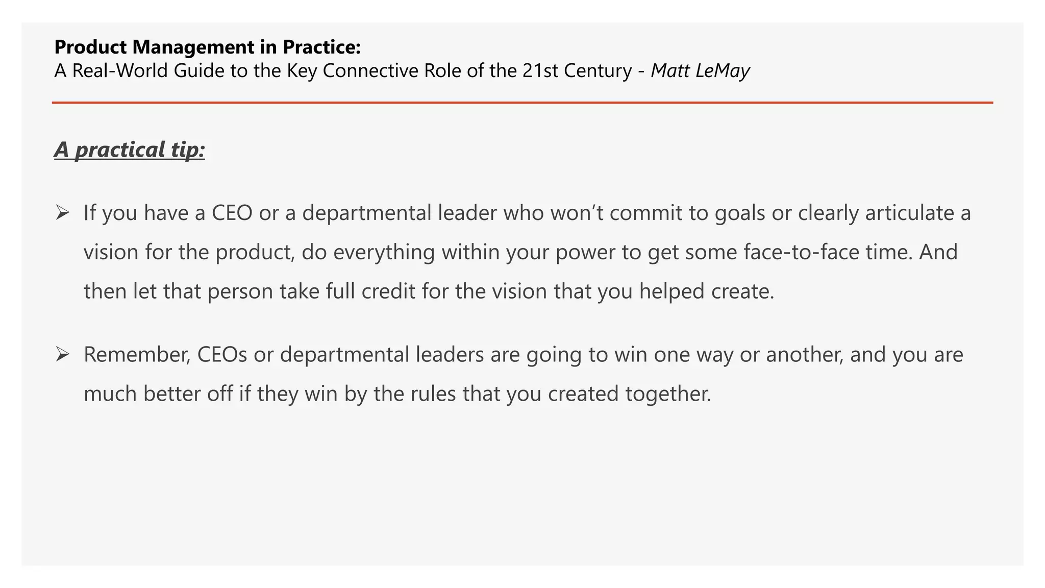 A practical tip:
 If you have a CEO or a departmental leader who won’t commit to goals or clearly articulate a
vision for the product, do everything within your power to get some face-to-face time. And
then let that person take full credit for the vision that you helped create.
 Remember, CEOs or departmental leaders are going to win one way or another, and you are
much better off if they win by the rules that you created together.
Product Management in Practice:
A Real-World Guide to the Key Connective Role of the 21st Century - Matt LeMay
 