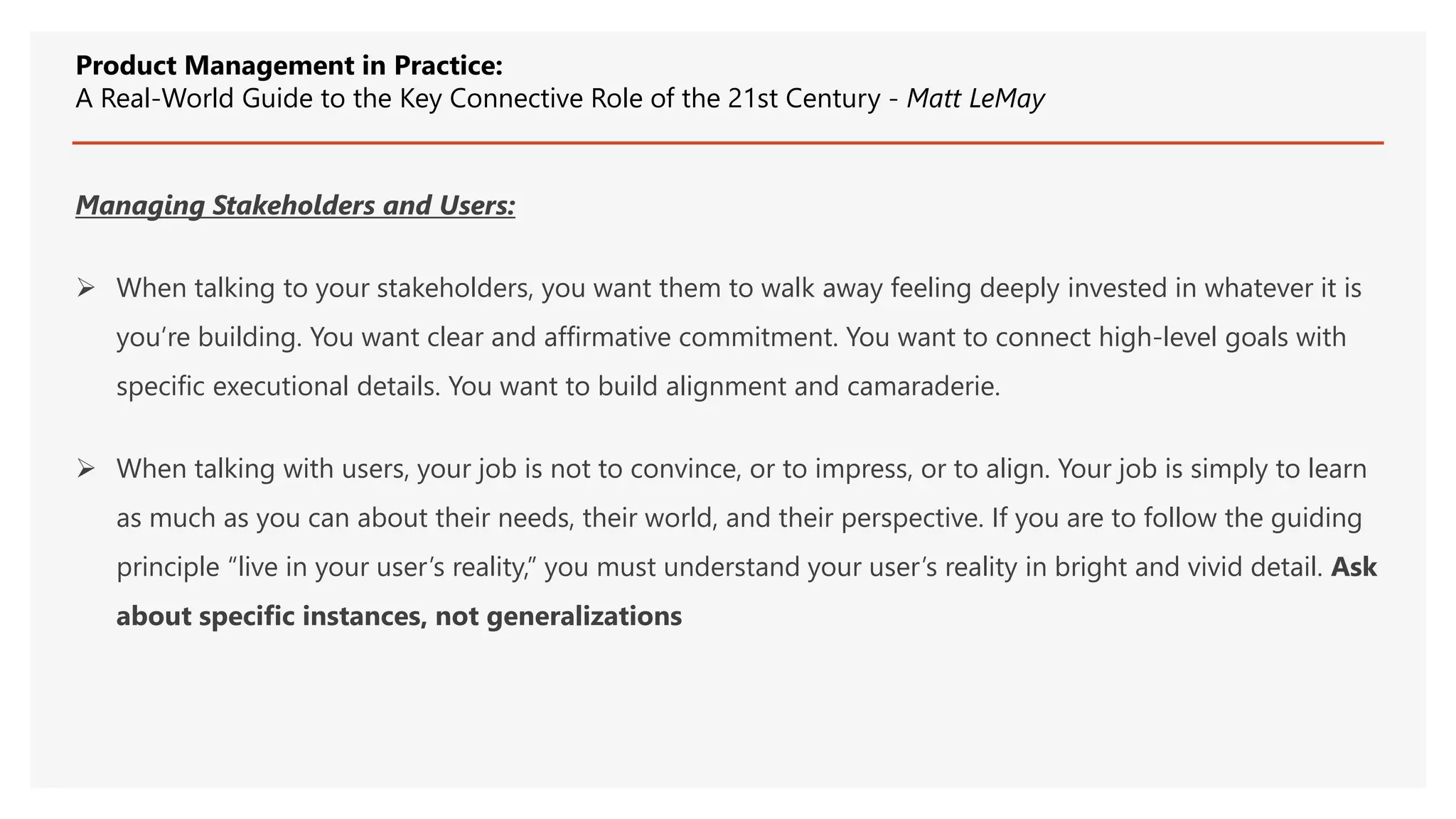 Managing Stakeholders and Users:
 When talking to your stakeholders, you want them to walk away feeling deeply invested in whatever it is
you’re building. You want clear and affirmative commitment. You want to connect high-level goals with
specific executional details. You want to build alignment and camaraderie.
 When talking with users, your job is not to convince, or to impress, or to align. Your job is simply to learn
as much as you can about their needs, their world, and their perspective. If you are to follow the guiding
principle “live in your user’s reality,” you must understand your user’s reality in bright and vivid detail. Ask
about specific instances, not generalizations
Product Management in Practice:
A Real-World Guide to the Key Connective Role of the 21st Century - Matt LeMay
 