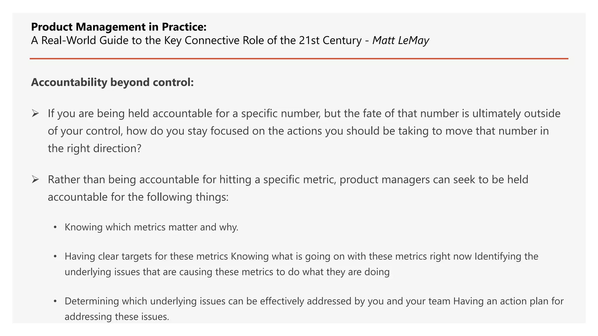 Accountability beyond control:
 If you are being held accountable for a specific number, but the fate of that number is ultimately outside
of your control, how do you stay focused on the actions you should be taking to move that number in
the right direction?
 Rather than being accountable for hitting a specific metric, product managers can seek to be held
accountable for the following things:
• Knowing which metrics matter and why.
• Having clear targets for these metrics Knowing what is going on with these metrics right now Identifying the
underlying issues that are causing these metrics to do what they are doing
• Determining which underlying issues can be effectively addressed by you and your team Having an action plan for
addressing these issues.
Product Management in Practice:
A Real-World Guide to the Key Connective Role of the 21st Century - Matt LeMay
 