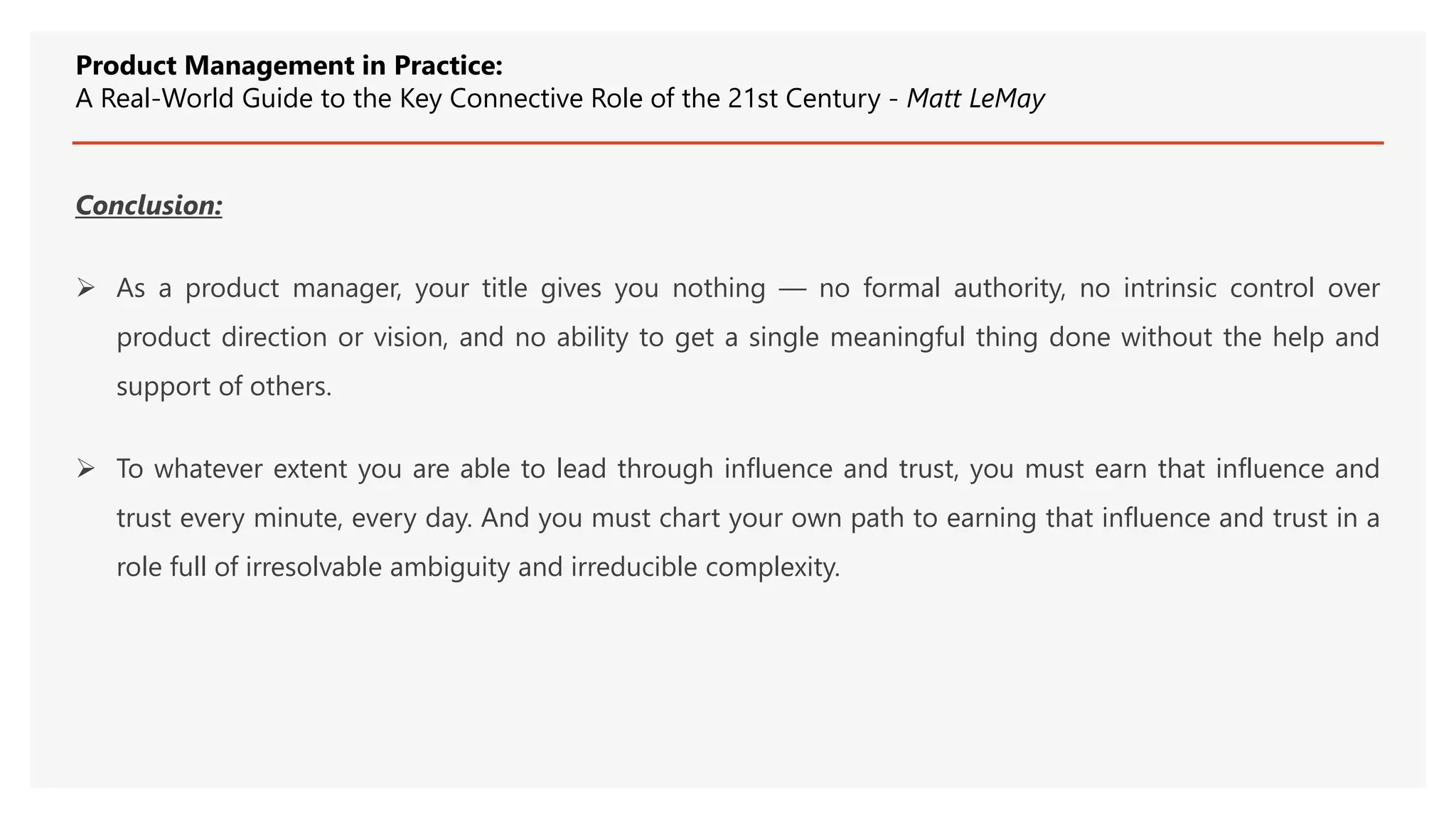 Conclusion:
 As a product manager, your title gives you nothing — no formal authority, no intrinsic control over
product direction or vision, and no ability to get a single meaningful thing done without the help and
support of others.
 To whatever extent you are able to lead through influence and trust, you must earn that influence and
trust every minute, every day. And you must chart your own path to earning that influence and trust in a
role full of irresolvable ambiguity and irreducible complexity.
Product Management in Practice:
A Real-World Guide to the Key Connective Role of the 21st Century - Matt LeMay
 
