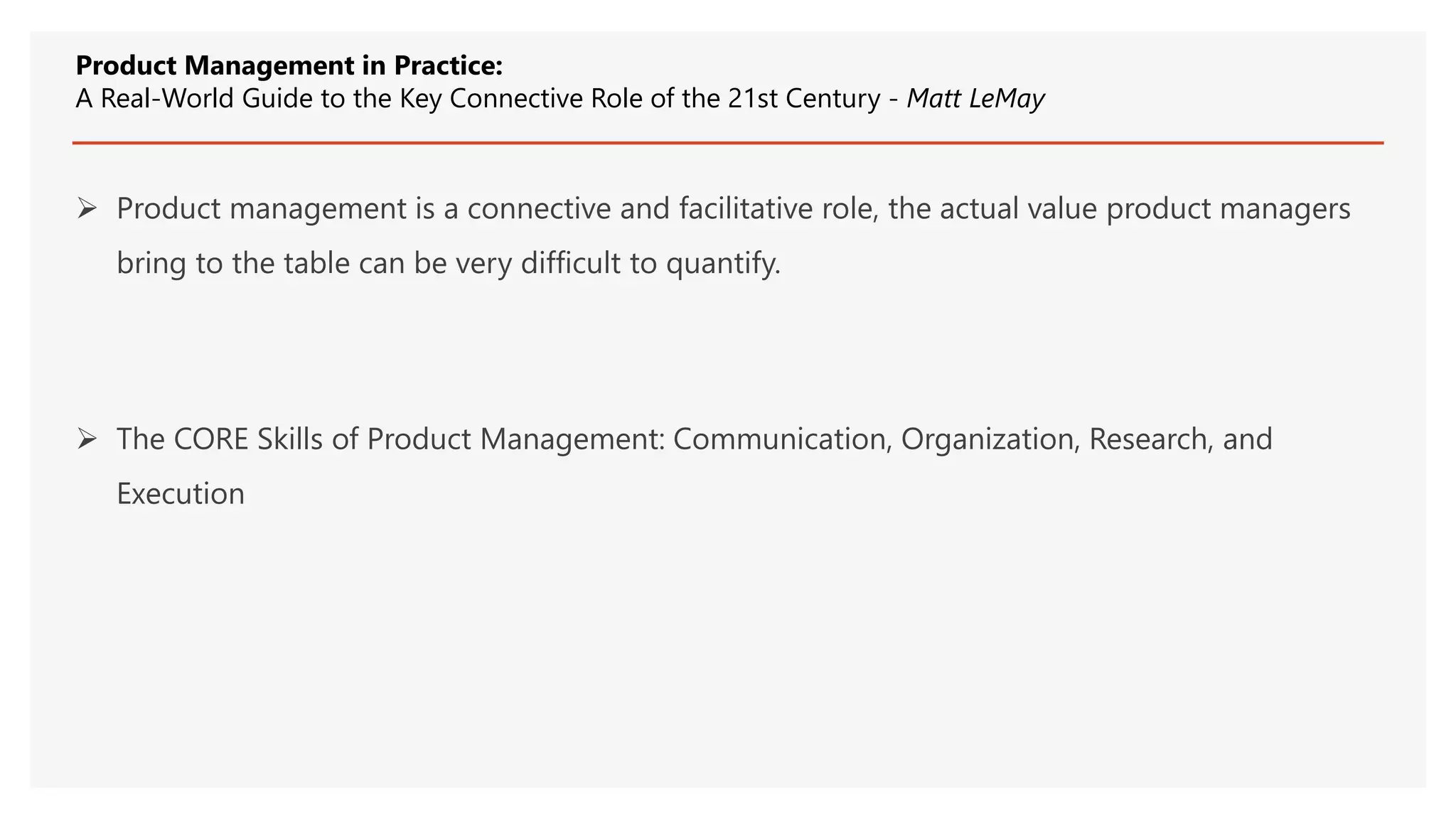  Product management is a connective and facilitative role, the actual value product managers
bring to the table can be very difficult to quantify.
 The CORE Skills of Product Management: Communication, Organization, Research, and
Execution
Product Management in Practice:
A Real-World Guide to the Key Connective Role of the 21st Century - Matt LeMay
 