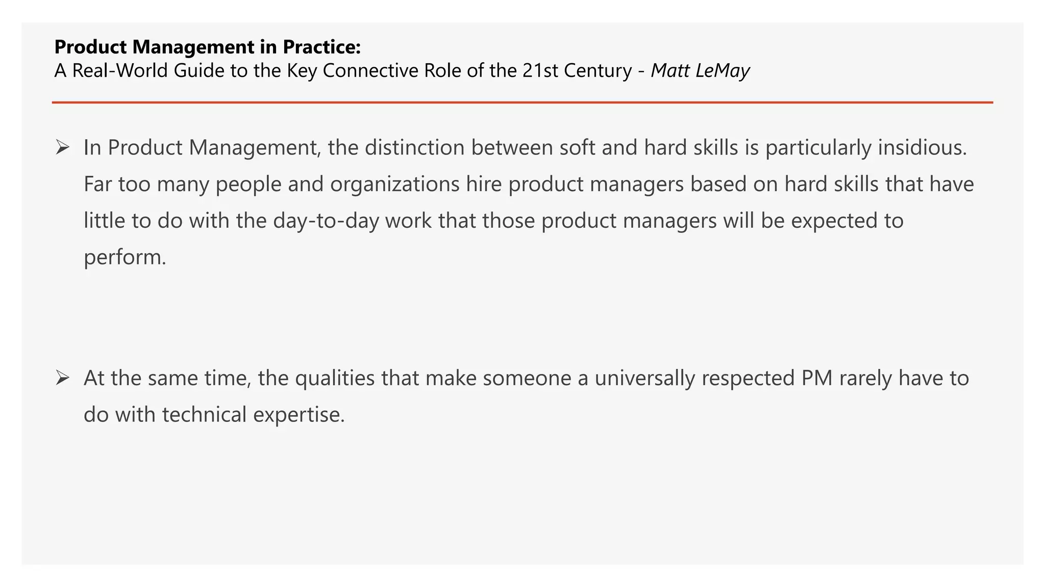  In Product Management, the distinction between soft and hard skills is particularly insidious.
Far too many people and organizations hire product managers based on hard skills that have
little to do with the day-to-day work that those product managers will be expected to
perform.
 At the same time, the qualities that make someone a universally respected PM rarely have to
do with technical expertise.
Product Management in Practice:
A Real-World Guide to the Key Connective Role of the 21st Century - Matt LeMay
 