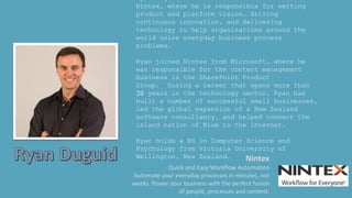 Ryan Duguid is Vice President of Product at
Nintex, where he is responsible for setting
product and platform vision, driving
continuous innovation, and delivering
technology to help organizations around the
world solve everyday business process
problems.
Ryan joined Nintex from Microsoft, where he
was responsible for the content management
business in the SharePoint Product
Group. During a career that spans more than
20 years in the technology sector, Ryan has
built a number of successful small businesses,
led the global expansion of a New Zealand
software consultancy, and helped connect the
island nation of Niue to the internet.
Ryan holds a BS in Computer Science and
Psychology from Victoria University of
Wellington, New Zealand. Nintex
Quick and Easy Workflow Automation
Automate your everyday processes in minutes, not
weeks. Power your business with the perfect fusion
of people, processes and content.
 