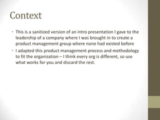 Context
• This is a sanitized version of an intro presentation I gave to the
leadership of a company where I was brought in to create a
product management group where none had existed before
• I adapted this product management process and methodology
to fit the organization – I think every org is different, so use
what works for you and discard the rest.
 