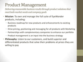 Product Management
Deliveringmeasurablebusinessresultsthroughproductsolutionsthat
meetbothmarketneedsandcompanygoals
• Mission: To own and manage the full suite of the company’s
products, including:
• Business roadmap for new products and enhancements to existing
products
• Drive pricing, positioning and messaging for all products with Marketing
• Partnerships with complementary companies to enhance our portfolio
• Product management is an input into the business strategy
• Philosophy: Listen to our customers, and build superior and
differentiated products that solve their problems at prices they are
willing to pay
 