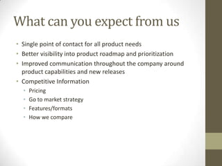 What can you expect from us
• Single point of contact for all product needs
• Better visibility into product roadmap and prioritization
• Improved communication throughout the company around
product capabilities and new releases
• Competitive Information
• Pricing
• Go to market strategy
• Features/formats
• How we compare
 