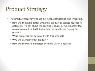 Product Strategy
• The product strategy should be clear, compelling and inspiring.
• How will things be better when this product or service reaches its
potential? It’s not about the specific features or functionality that
may or may not be built, but rather the benefits of having this
product.
• What problems will be solved with this product?
• Why will users love this product?
• How will the world be better once this vision is reality?
 