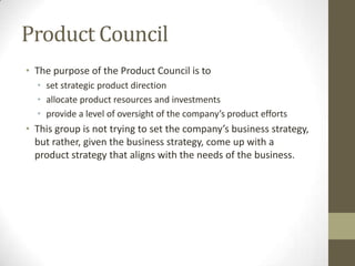Product Council
• The purpose of the Product Council is to
• set strategic product direction
• allocate product resources and investments
• provide a level of oversight of the company’s product efforts
• This group is not trying to set the company’s business
strategy, but rather, given the business strategy, come up with
a product strategy that aligns with the needs of the business.
 
