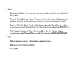 • Books
• Pragmatic Marketing Framework - http://pragmaticmarketing.com/about-us/
framework
• The 280 Group Optimal Product Process Framework - https://280group.com/
product-management-methodology/optimal-product-process-framework/
• Inspired: How To Create Products Customers Love by Marty Cagan - http://
www.amazon.com/Inspired-Create-Products-Customers-Love/dp/0981690408
• The Product Manager's Desk Reference 2E by Steven Haines - http://
www.amazon.com/Product-Managers-Desk-Reference-2E/dp/0071824502/
• Web
• http://productcamp.ru & http://digest.productcamp.ru
• http://www.mindtheproduct.com
• Google It!
 