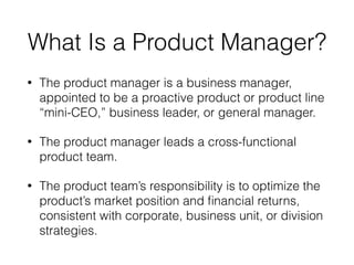 What Is a Product Manager?
• The product manager is a business manager,
appointed to be a proactive product or product line
“mini-CEO,” business leader, or general manager.
• The product manager leads a cross-functional
product team.
• The product team’s responsibility is to optimize the
product’s market position and ﬁnancial returns,
consistent with corporate, business unit, or division
strategies.
 
