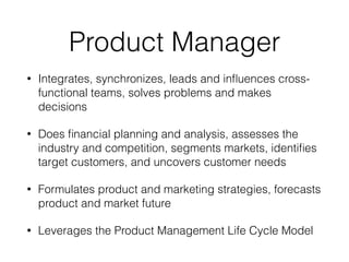 Product Manager
• Integrates, synchronizes, leads and inﬂuences cross-
functional teams, solves problems and makes
decisions
• Does ﬁnancial planning and analysis, assesses the
industry and competition, segments markets, identiﬁes
target customers, and uncovers customer needs
• Formulates product and marketing strategies, forecasts
product and market future
• Leverages the Product Management Life Cycle Model
 