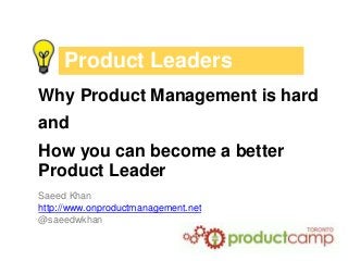 Product Leaders
Why Product Management is hard
and
How you can become a better
Product Leader
Saeed Khan
http://www.onproductmanagement.net
@saeedwkhan
 