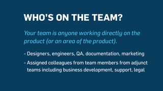 Your team is anyone working directly on the
product (or an area of the product).
- Designers, engineers, QA, documentation, marketing
- Assigned colleagues from team members from adjunct
teams including business development, support, legal
WHO’S ON THE TEAM?
 
