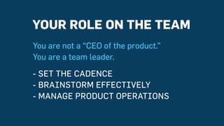 YOUR ROLE ON THE TEAM
You are not a “CEO of the product.”
You are a team leader.
- SET THE CADENCE
- BRAINSTORM EFFECTIVELY
- MANAGE PRODUCT OPERATIONS
 