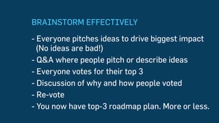 BRAINSTORM EFFECTIVELY
- Everyone pitches ideas to drive biggest impact
(No ideas are bad!)
- Q&A where people pitch or describe ideas
- Everyone votes for their top 3
- Discussion of why and how people voted
- Re-vote
- You now have top-3 roadmap plan. More or less.
 