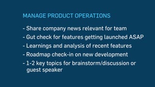 MANAGE PRODUCT OPERATIONS
-  Share company news relevant for team
- Gut check for features getting launched ASAP
- Learnings and analysis of recent features
- Roadmap check-in on new development
-  1-2 key topics for brainstorm/discussion
or guest speaker
 