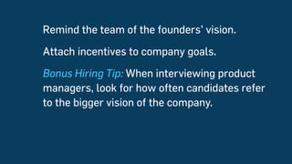 Remind the team of the founders’ vision.
Attach incentives to company goals.
Bonus Hiring Tip: When interviewing product
managers, look for how often candidates refer
to the bigger vision of the company.
 