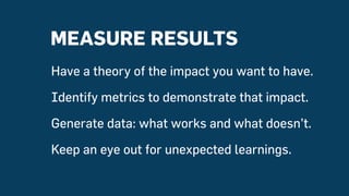 MEASURE RESULTS
Have a theory of the impact you want to have.
Identify metrics to demonstrate that impact.
Generate data: what works and what doesn’t.
Keep an eye out for unexpected learnings.
 