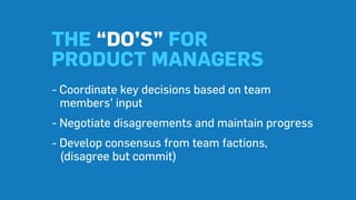 THE “DO’S” FOR
PRODUCT MANAGERS
- Coordinate key decisions based on team
members’ input
- Negotiate disagreements and maintain progress
- Develop consensus from team factions,
(disagree but commit)
 