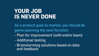 As a product goes to market, you should be
game-planning the next iteration:
- Plan for improvement (with entire team)
- Additional testing
- Brainstorming solutions based on data
and feedback
YOUR JOB
IS NEVER DONE
 