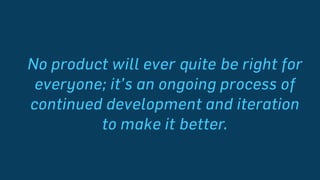 No product will ever quite be right for
everyone; it’s an ongoing process of
continued development and iteration to
make it better.
 