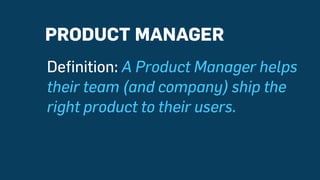 Definition: A Product Manager helps
their team (and company) ship the
right product to their users.
PRODUCT MANAGER
 