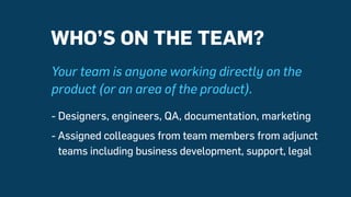 Your team is anyone working directly on the
product (or an area of the product).
- Designers, engineers, QA, documentation...