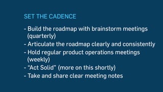 SET THE CADENCE
- Build the roadmap with brainstorm meetings
(quarterly)
- Articulate the roadmap clearly and consistently
- Hold regular product operations meetings
(weekly)
- “Act Solid” (more on this shortly)
- Take and share clear meeting notes
 