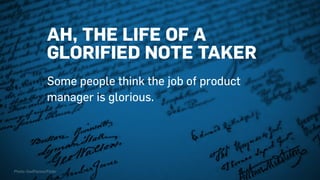AH, THE LIFE OF A
GLORIFIED NOTE TAKER
Some people think the job of product
manager is glorious.
Photo: OwlPacino/Flickr
 