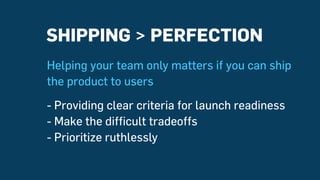 SHIPPING > PERFECTION
Helping your team only matters if you can ship
the product to users
- Providing clear criteria for launch readiness
- Make the difficult tradeoffs
- Prioritize ruthlessly
 