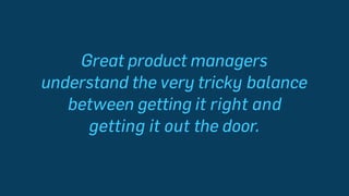 Great product managers
understand the very tricky balance
between getting it right and
getting it out the door.
 