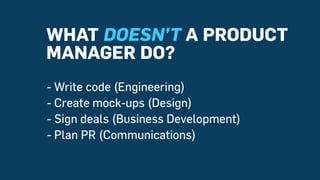 WHAT DOESN’T A PRODUCT
MANAGER DO?
- Write code (Engineering)
- Create mock-ups (Design)
- Sign deals (Business Developmen...