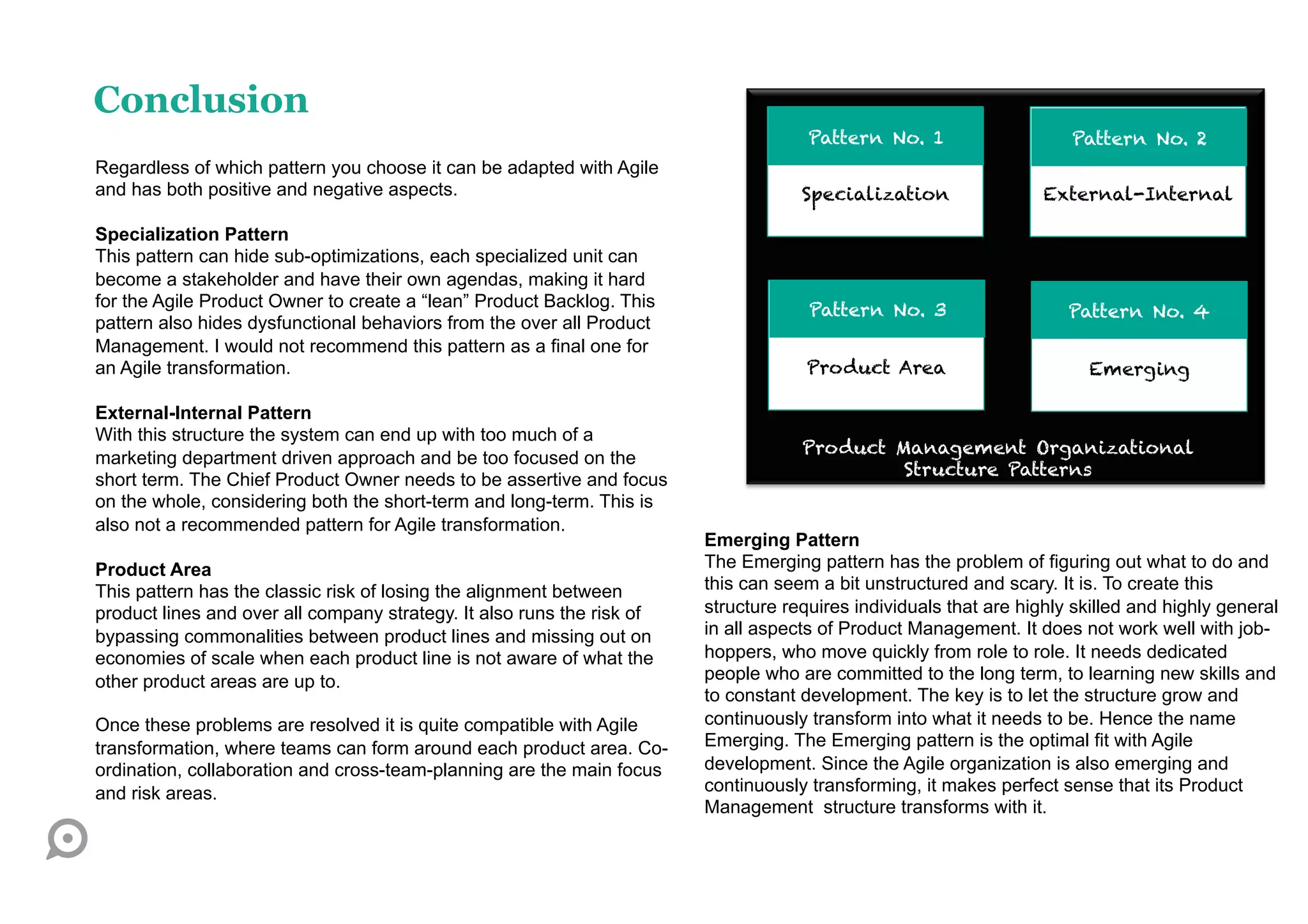 Conclusion
                                                                                     Pattern No. 1                    Pattern No. 2
Regardless of which pattern you choose it can be adapted with Agile
and has both positive and negative aspects.                                         Specialization                 External-Internal

Specialization Pattern
This pattern can hide sub-optimizations, each specialized unit can
become a stakeholder and have their own agendas, making it hard
for the Agile Product Owner to create a “lean” Product Backlog. This                 Pattern No. 3                    Pattern No. 4
pattern also hides dysfunctional behaviors from the over all Product
Management. I would not recommend this pattern as a final one for
an Agile transformation.                                                             Product Area                       Emerging

External-Internal Pattern
With this structure the system can end up with too much of a
                                                                                    Product Management Organizational
marketing department driven approach and be too focused on the
                                                                                             Structure Patterns
short term. The Chief Product Owner needs to be assertive and focus
on the whole, considering both the short-term and long-term. This is
also not a recommended pattern for Agile transformation.
                                                                        Emerging Pattern
Product Area                                                            The Emerging pattern has the problem of figuring out what to do and
This pattern has the classic risk of losing the alignment between       this can seem a bit unstructured and scary. It is. To create this
product lines and over all company strategy. It also runs the risk of   structure requires individuals that are highly skilled and highly general
bypassing commonalities between product lines and missing out on        in all aspects of Product Management. It does not work well with job-
economies of scale when each product line is not aware of what the      hoppers, who move quickly from role to role. It needs dedicated
other product areas are up to.                                          people who are committed to the long term, to learning new skills and
                                                                        to constant development. The key is to let the structure grow and
Once these problems are resolved it is quite compatible with Agile      continuously transform into what it needs to be. Hence the name
transformation, where teams can form around each product area. Co-      Emerging. The Emerging pattern is the optimal fit with Agile
ordination, collaboration and cross-team-planning are the main focus    development. Since the Agile organization is also emerging and
and risk areas.                                                         continuously transforming, it makes perfect sense that its Product
                                                                        Management structure transforms with it.
 